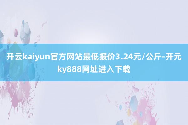 开云kaiyun官方网站最低报价3.24元/公斤-开元ky888网址进入下载