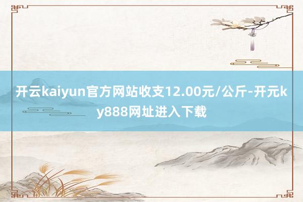开云kaiyun官方网站收支12.00元/公斤-开元ky888网址进入下载