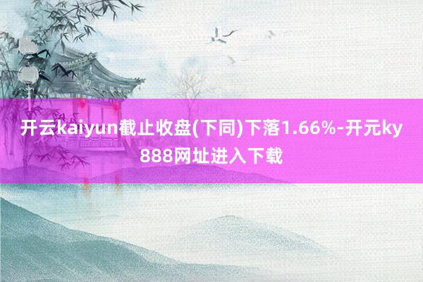开云kaiyun截止收盘(下同)下落1.66%-开元ky888网址进入下载