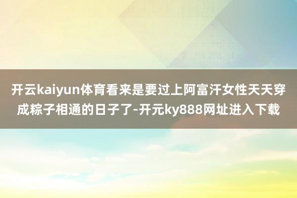 开云kaiyun体育看来是要过上阿富汗女性天天穿成粽子相通的日子了-开元ky888网址进入下载