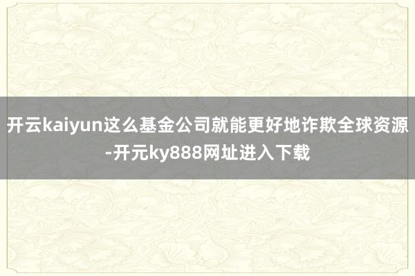 开云kaiyun这么基金公司就能更好地诈欺全球资源-开元ky888网址进入下载