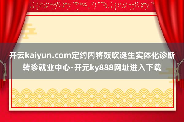 开云kaiyun.com定约内将鼓吹诞生实体化诊断转诊就业中心-开元ky888网址进入下载