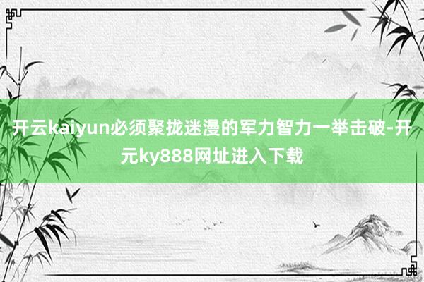 开云kaiyun必须聚拢迷漫的军力智力一举击破-开元ky888网址进入下载