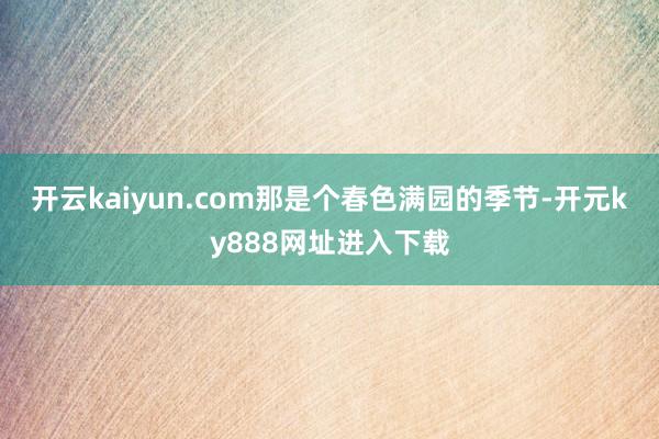 开云kaiyun.com那是个春色满园的季节-开元ky888网址进入下载