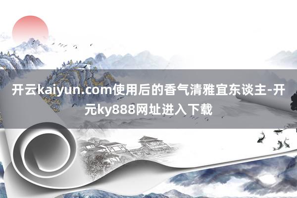 开云kaiyun.com使用后的香气清雅宜东谈主-开元ky888网址进入下载
