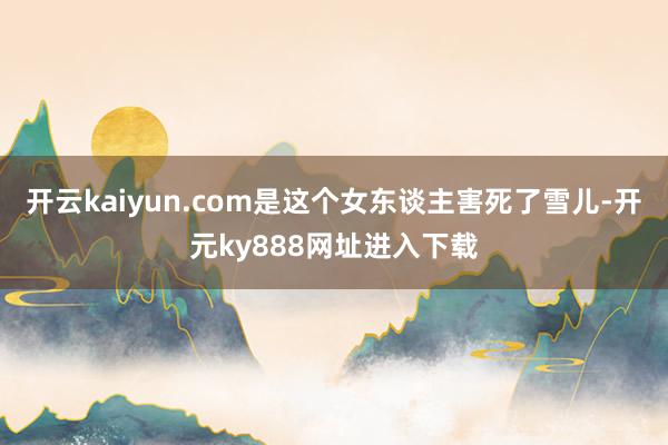 开云kaiyun.com是这个女东谈主害死了雪儿-开元ky888网址进入下载
