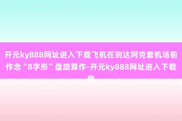 开元ky888网址进入下载飞机在到达阿克套机场前作念“8字形”盘旋算作-开元ky888网址进入下载