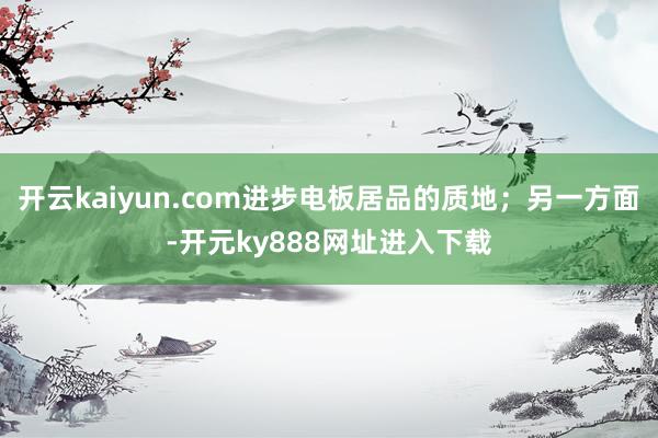 开云kaiyun.com进步电板居品的质地；另一方面-开元ky888网址进入下载