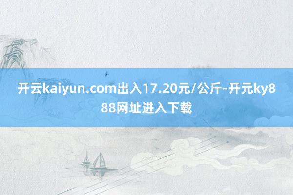 开云kaiyun.com出入17.20元/公斤-开元ky888网址进入下载
