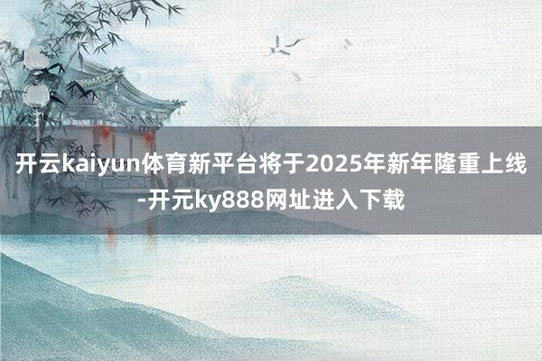 开云kaiyun体育新平台将于2025年新年隆重上线-开元ky888网址进入下载