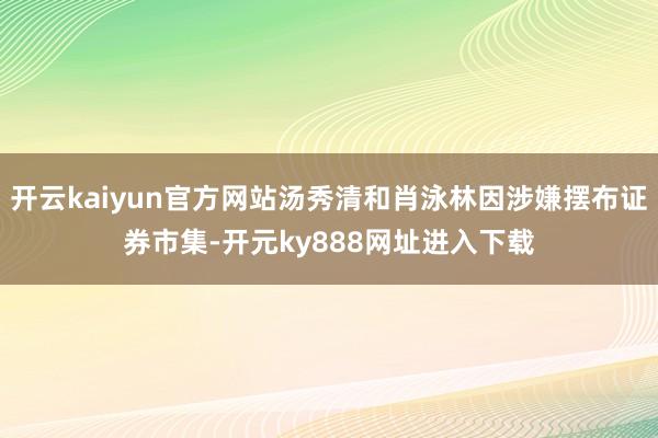 开云kaiyun官方网站汤秀清和肖泳林因涉嫌摆布证券市集-开元ky888网址进入下载