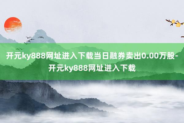 开元ky888网址进入下载当日融券卖出0.00万股-开元ky888网址进入下载