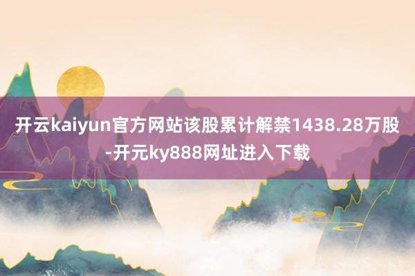 开云kaiyun官方网站该股累计解禁1438.28万股-开元ky888网址进入下载