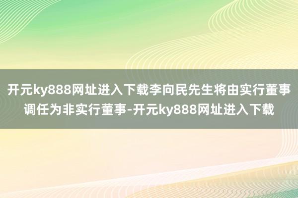 开元ky888网址进入下载李向民先生将由实行董事调任为非实行董事-开元ky888网址进入下载