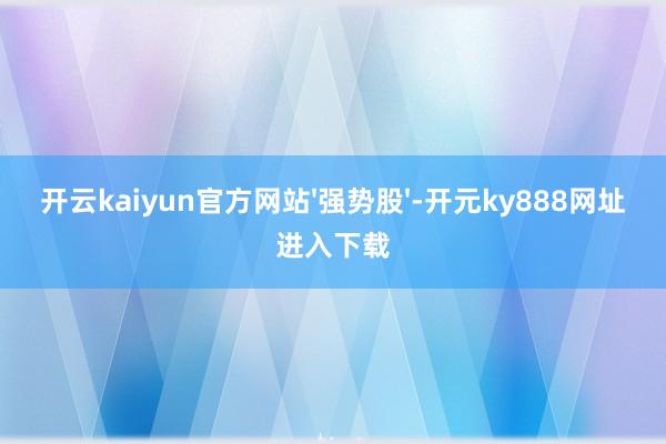 开云kaiyun官方网站'强势股'-开元ky888网址进入下载
