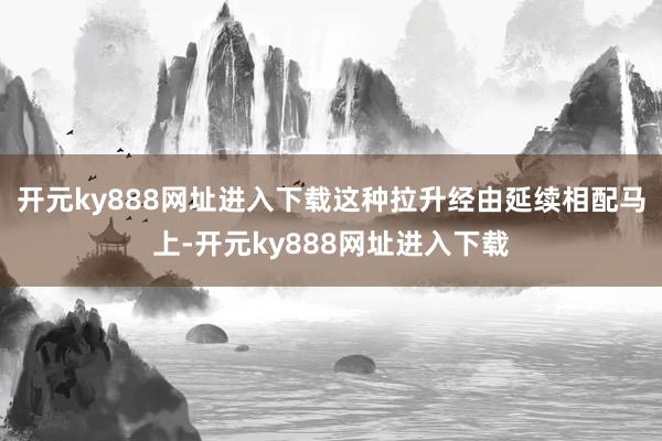开元ky888网址进入下载这种拉升经由延续相配马上-开元ky888网址进入下载