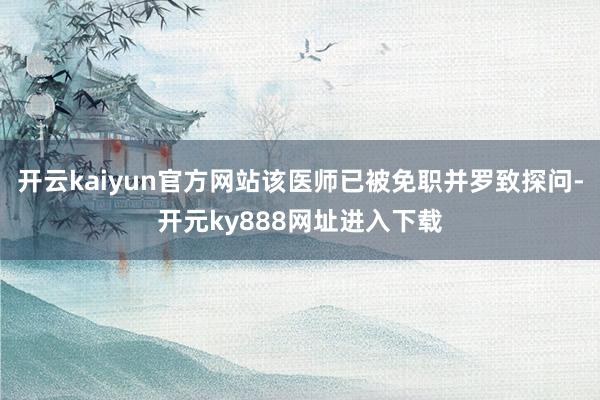 开云kaiyun官方网站该医师已被免职并罗致探问-开元ky888网址进入下载