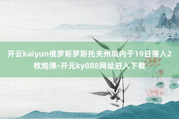 开云kaiyun俄罗斯罗斯托夫州境内于19日落入2枚炮弹-开元ky888网址进入下载