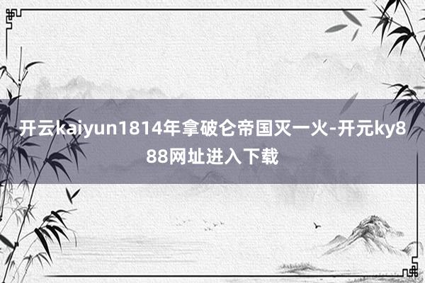开云kaiyun1814年拿破仑帝国灭一火-开元ky888网址进入下载