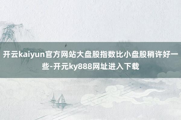 开云kaiyun官方网站大盘股指数比小盘股稍许好一些-开元ky888网址进入下载