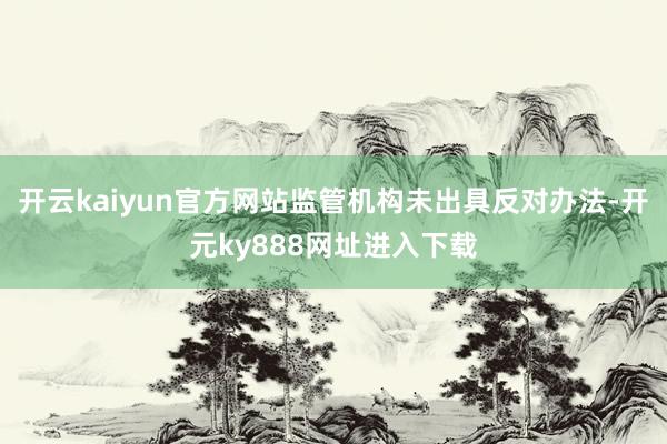 开云kaiyun官方网站监管机构未出具反对办法-开元ky888网址进入下载