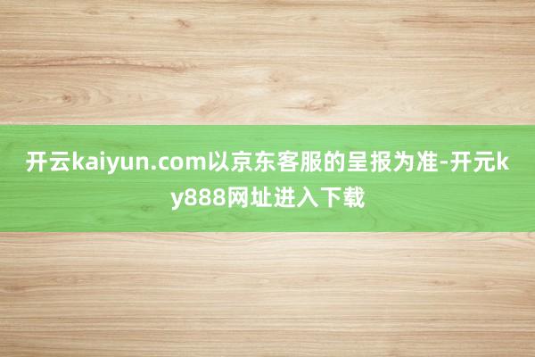 开云kaiyun.com以京东客服的呈报为准-开元ky888网址进入下载