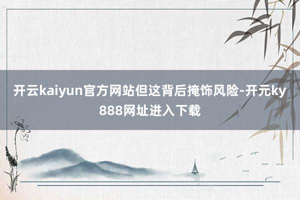 开云kaiyun官方网站　　但这背后掩饰风险-开元ky888网址进入下载