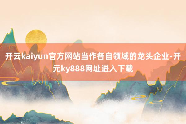 开云kaiyun官方网站当作各自领域的龙头企业-开元ky888网址进入下载