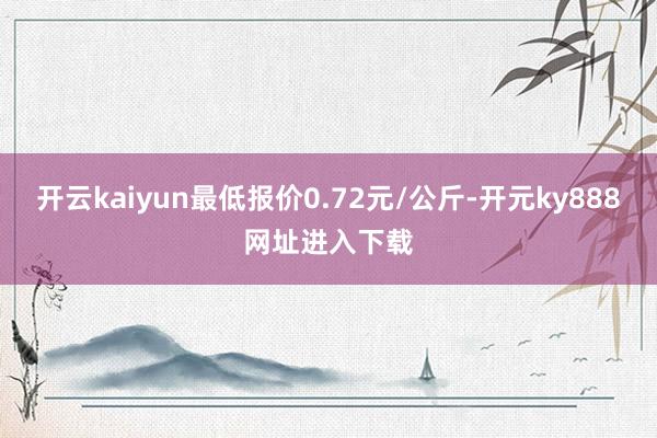 开云kaiyun最低报价0.72元/公斤-开元ky888网址进入下载