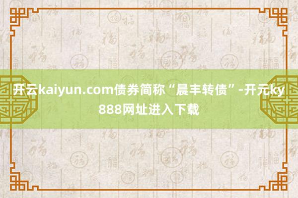 开云kaiyun.com债券简称“晨丰转债”-开元ky888网址进入下载