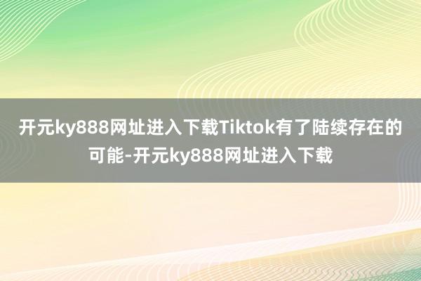 开元ky888网址进入下载Tiktok有了陆续存在的可能-开元ky888网址进入下载