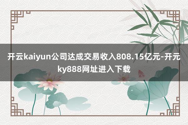 开云kaiyun公司达成交易收入808.15亿元-开元ky888网址进入下载
