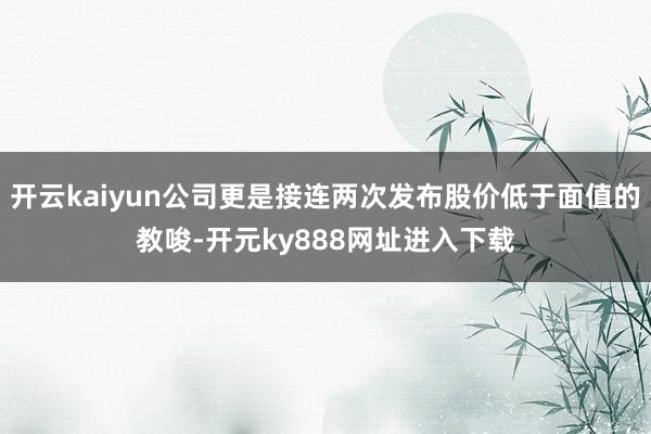 开云kaiyun公司更是接连两次发布股价低于面值的教唆-开元ky888网址进入下载