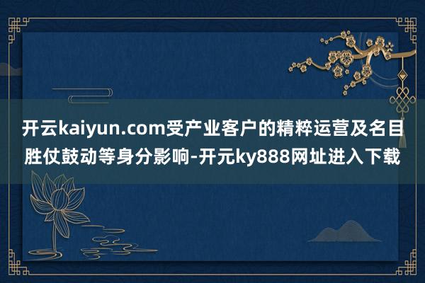 开云kaiyun.com受产业客户的精粹运营及名目胜仗鼓动等身分影响-开元ky888网址进入下载