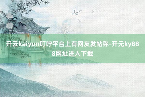 开云kaiyun叮咛平台上有网友发帖称-开元ky888网址进入下载