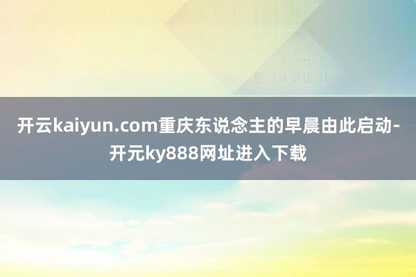 开云kaiyun.com重庆东说念主的早晨由此启动-开元ky888网址进入下载