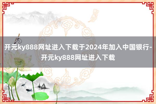 开元ky888网址进入下载于2024年加入中国银行-开元ky888网址进入下载