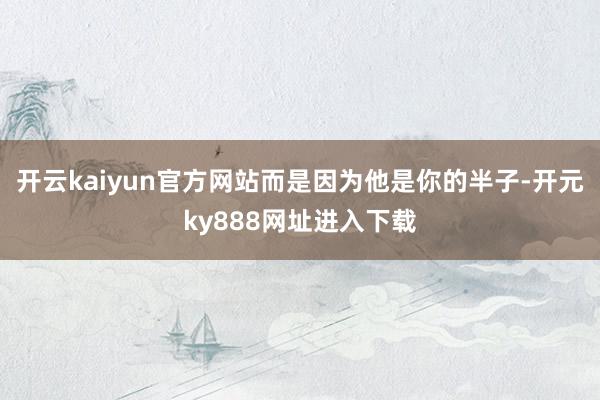 开云kaiyun官方网站而是因为他是你的半子-开元ky888网址进入下载
