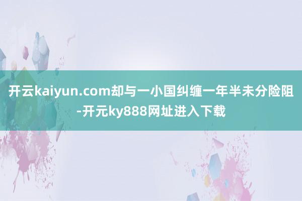 开云kaiyun.com却与一小国纠缠一年半未分险阻-开元ky888网址进入下载