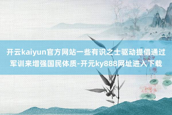 开云kaiyun官方网站一些有识之士驱动提倡通过军训来增强国民体质-开元ky888网址进入下载