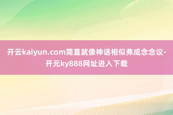 开云kaiyun.com简直就像神话相似弗成念念议-开元ky888网址进入下载