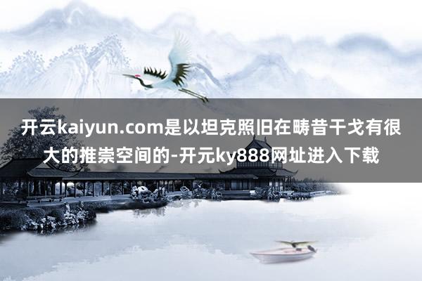 开云kaiyun.com是以坦克照旧在畴昔干戈有很大的推崇空间的-开元ky888网址进入下载