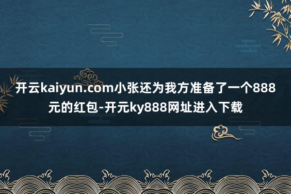 开云kaiyun.com小张还为我方准备了一个888元的红包-开元ky888网址进入下载