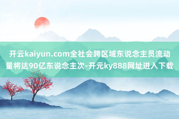 开云kaiyun.com全社会跨区域东说念主员流动量将达90亿东说念主次-开元ky888网址进入下载