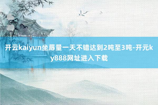 开云kaiyun坐蓐量一天不错达到2吨至3吨-开元ky888网址进入下载