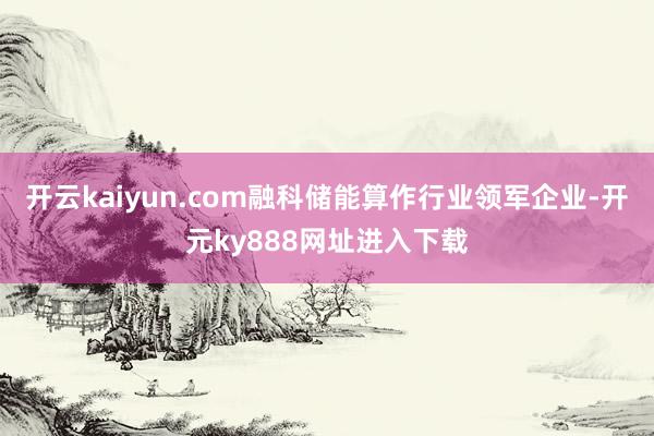 开云kaiyun.com融科储能算作行业领军企业-开元ky888网址进入下载