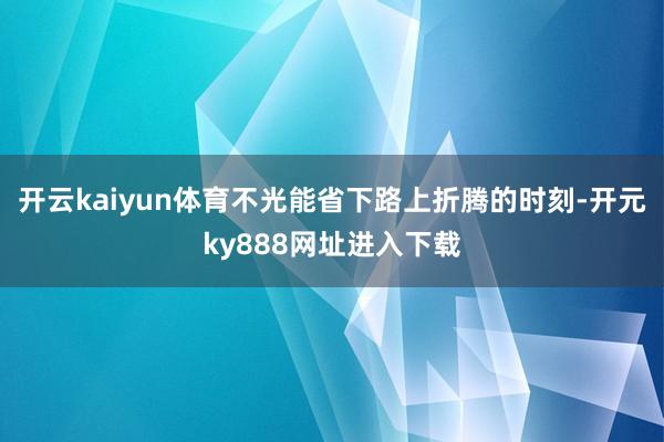 开云kaiyun体育不光能省下路上折腾的时刻-开元ky888网址进入下载