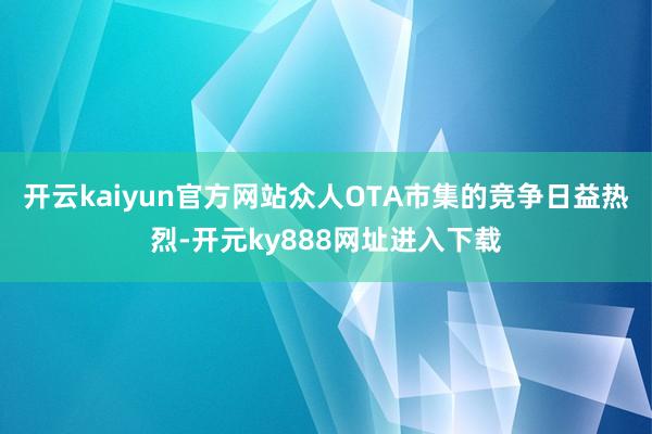 开云kaiyun官方网站众人OTA市集的竞争日益热烈-开元ky888网址进入下载