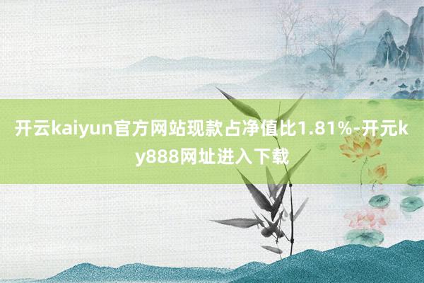 开云kaiyun官方网站现款占净值比1.81%-开元ky888网址进入下载