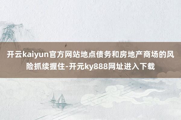 开云kaiyun官方网站地点债务和房地产商场的风险抓续握住-开元ky888网址进入下载